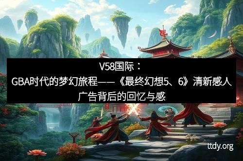 V58国际：GBA时代的梦幻旅程——《最终幻想5、6》清新感人广告背后的回忆与感动