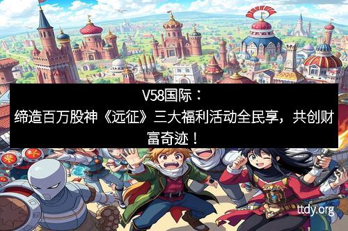 V58国际：缔造百万股神《远征》三大福利活动全民享，共创财富奇迹！